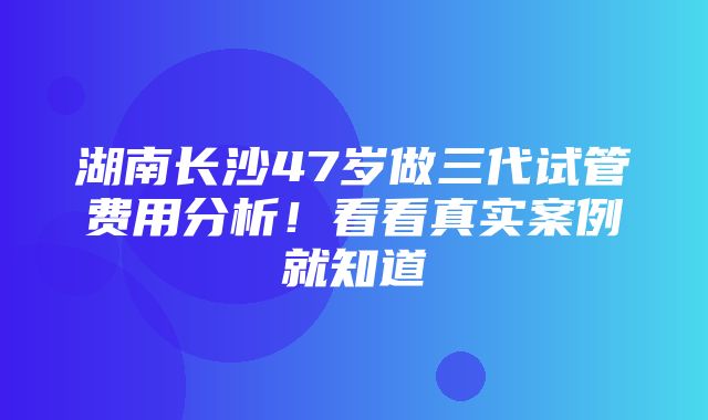 湖南长沙47岁做三代试管费用分析！看看真实案例就知道