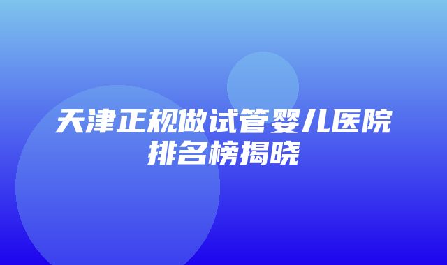 天津正规做试管婴儿医院排名榜揭晓