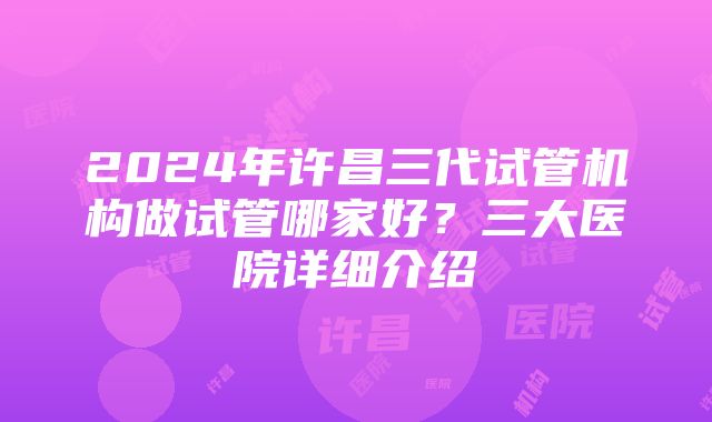 2024年许昌三代试管机构做试管哪家好？三大医院详细介绍