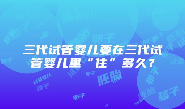 三代试管婴儿要在三代试管婴儿里“住”多久？