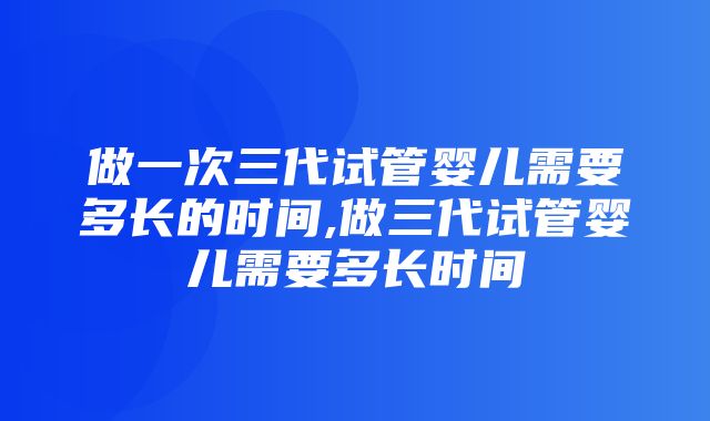 做一次三代试管婴儿需要多长的时间,做三代试管婴儿需要多长时间