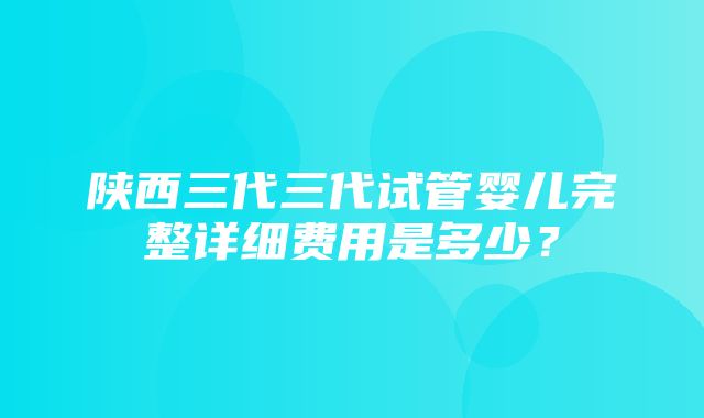 陕西三代三代试管婴儿完整详细费用是多少？