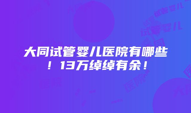 大同试管婴儿医院有哪些！13万绰绰有余！