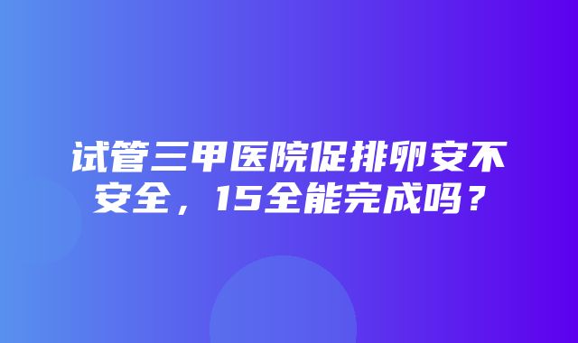 试管三甲医院促排卵安不安全，15全能完成吗？