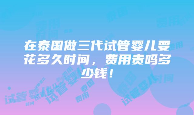 在泰国做三代试管婴儿要花多久时间，费用贵吗多少钱！