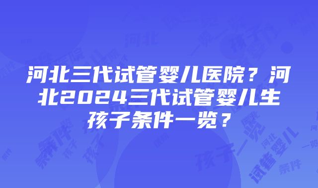 河北三代试管婴儿医院？河北2024三代试管婴儿生孩子条件一览？