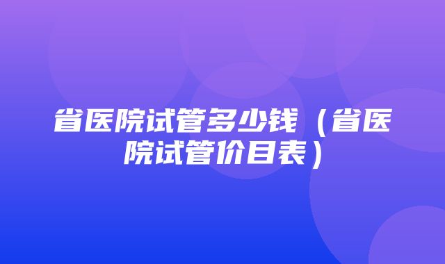 省医院试管多少钱（省医院试管价目表）