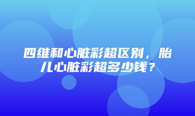 四维和心脏彩超区别，胎儿心脏彩超多少钱？