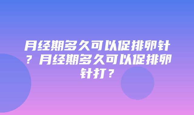 月经期多久可以促排卵针？月经期多久可以促排卵针打？