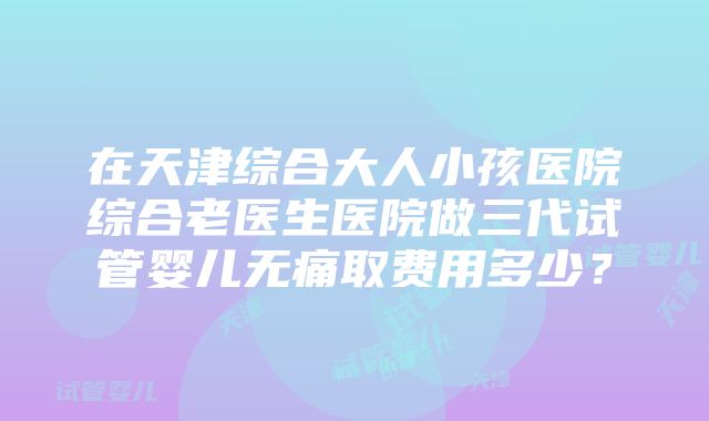 在天津综合大人小孩医院综合老医生医院做三代试管婴儿无痛取费用多少？