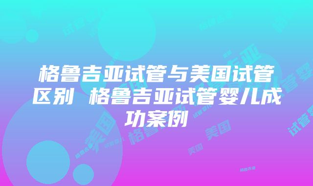 格鲁吉亚试管与美国试管区别 格鲁吉亚试管婴儿成功案例