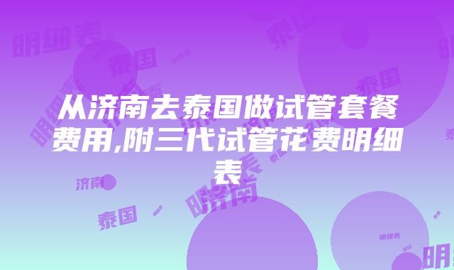 从济南去泰国做试管套餐费用,附三代试管花费明细表