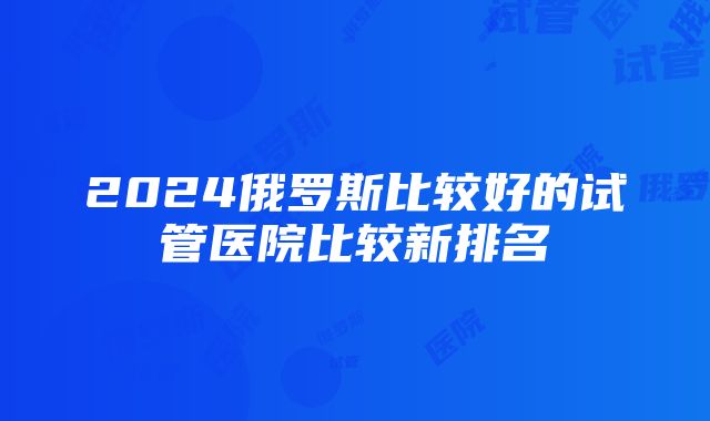 2024俄罗斯比较好的试管医院比较新排名