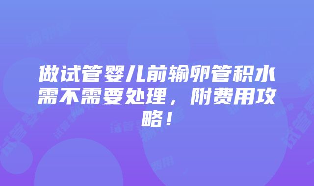 做试管婴儿前输卵管积水需不需要处理，附费用攻略！