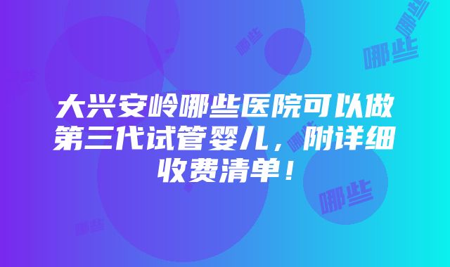 大兴安岭哪些医院可以做第三代试管婴儿，附详细收费清单！