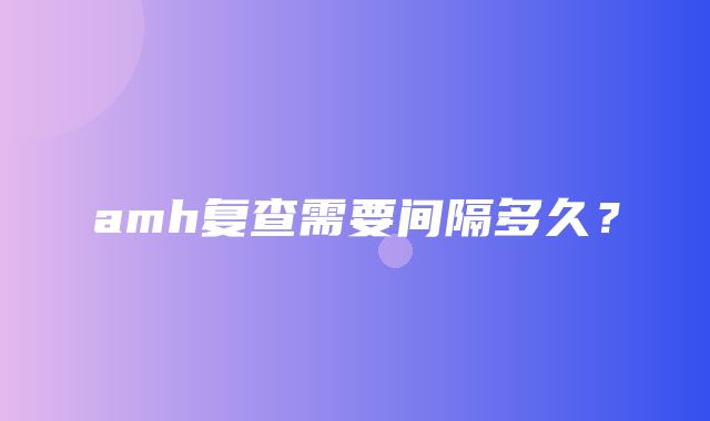 amh复查需要间隔多久？