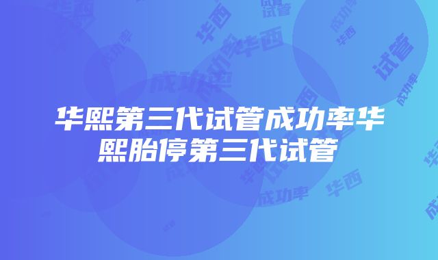 华熙第三代试管成功率华熙胎停第三代试管