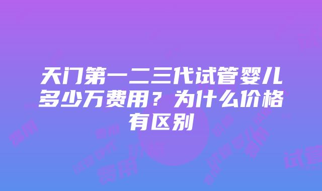 天门第一二三代试管婴儿多少万费用？为什么价格有区别