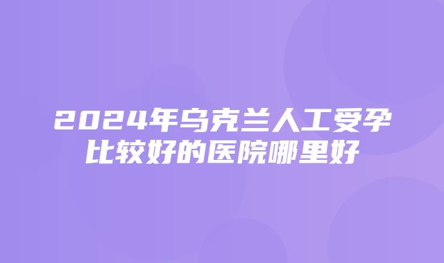 2024年乌克兰人工受孕比较好的医院哪里好