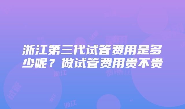 浙江第三代试管费用是多少呢？做试管费用贵不贵