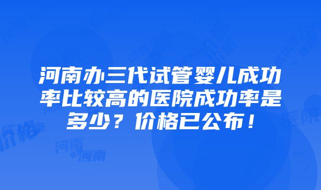 河南办三代试管婴儿成功率比较高的医院成功率是多少？价格已公布！