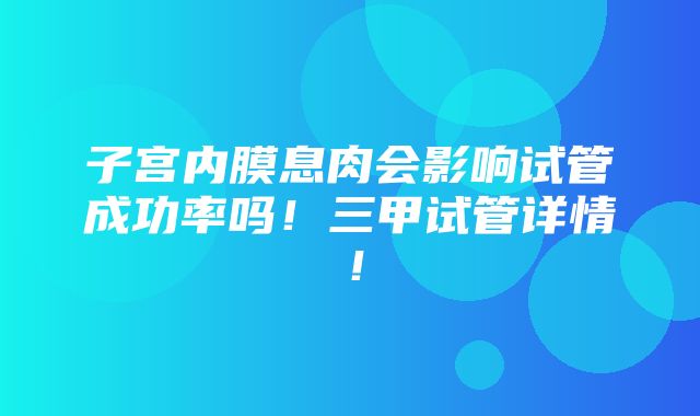 子宫内膜息肉会影响试管成功率吗！三甲试管详情！