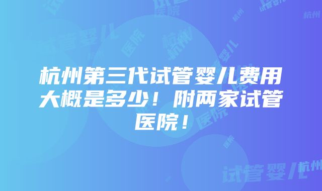 杭州第三代试管婴儿费用大概是多少！附两家试管医院！