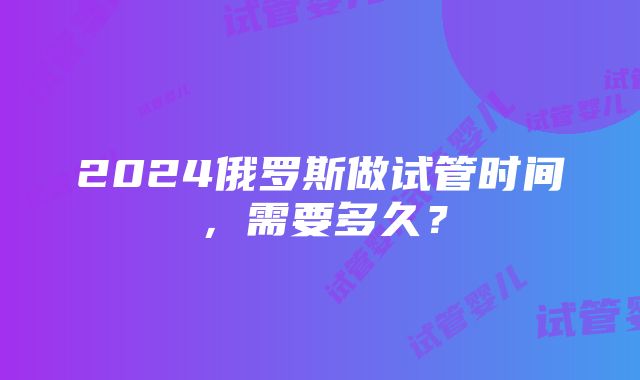 2024俄罗斯做试管时间，需要多久？