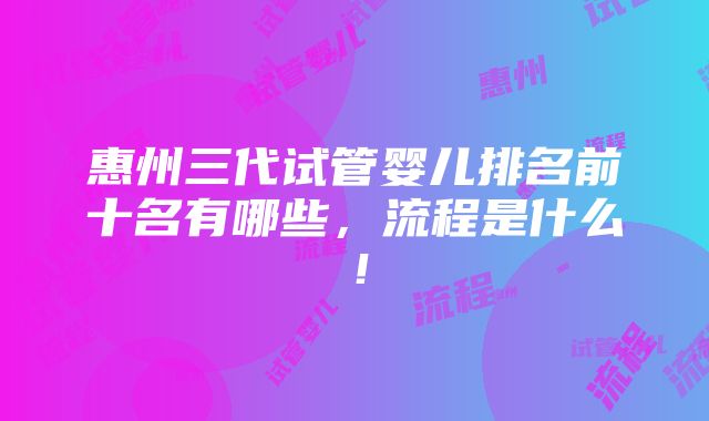 惠州三代试管婴儿排名前十名有哪些，流程是什么！