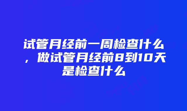 试管月经前一周检查什么，做试管月经前8到10天是检查什么