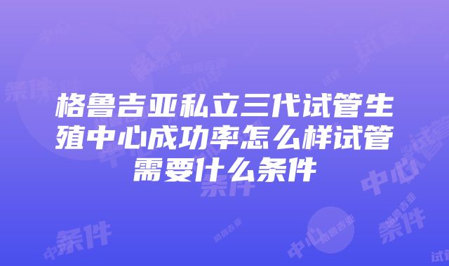 格鲁吉亚私立三代试管生殖中心成功率怎么样试管需要什么条件