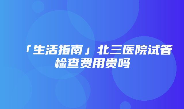 「生活指南」北三医院试管检查费用贵吗