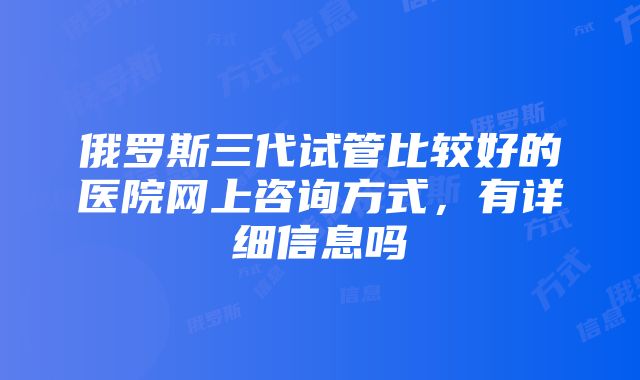 俄罗斯三代试管比较好的医院网上咨询方式，有详细信息吗