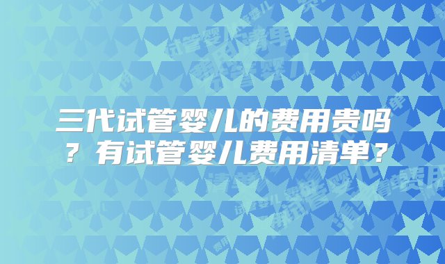 三代试管婴儿的费用贵吗？有试管婴儿费用清单？