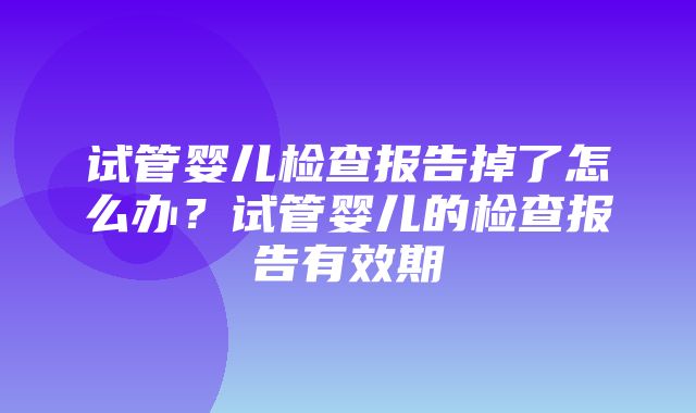 试管婴儿检查报告掉了怎么办？试管婴儿的检查报告有效期