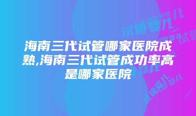 海南三代试管哪家医院成熟,海南三代试管成功率高是哪家医院