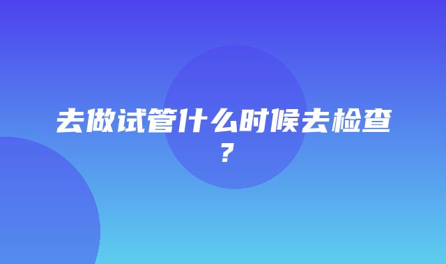 去做试管什么时候去检查？