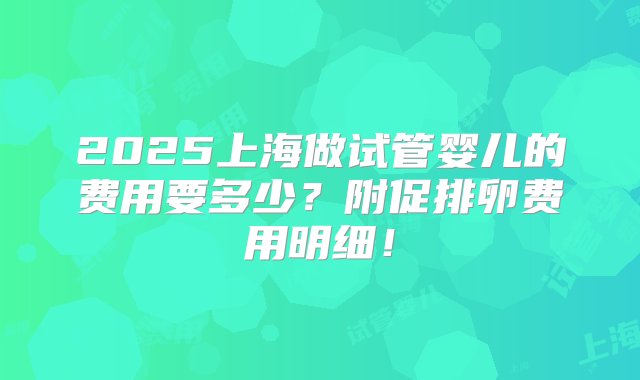 2025上海做试管婴儿的费用要多少？附促排卵费用明细！