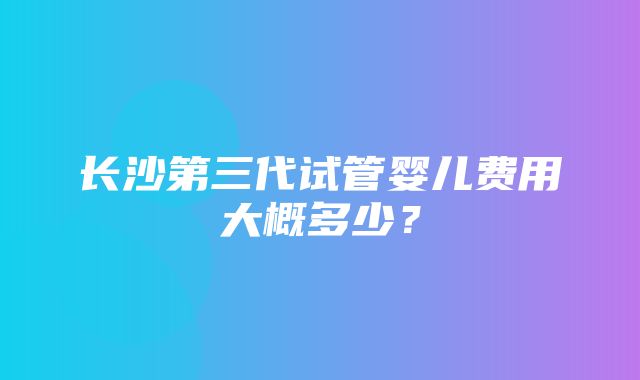 长沙第三代试管婴儿费用大概多少？