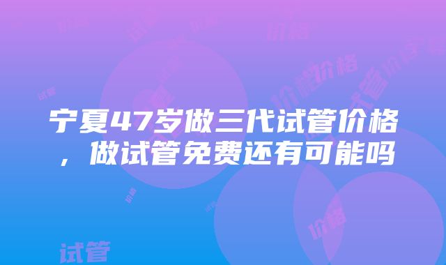 宁夏47岁做三代试管价格，做试管免费还有可能吗