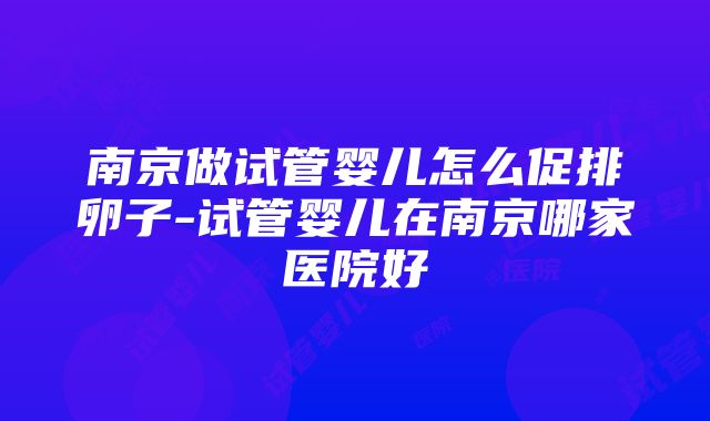 南京做试管婴儿怎么促排卵子-试管婴儿在南京哪家医院好