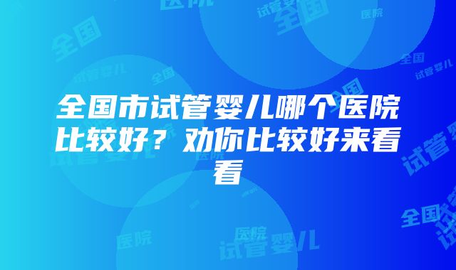 全国市试管婴儿哪个医院比较好？劝你比较好来看看