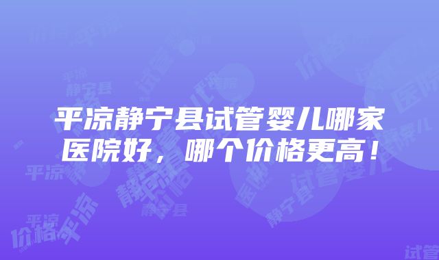 平凉静宁县试管婴儿哪家医院好，哪个价格更高！