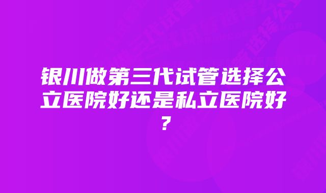 银川做第三代试管选择公立医院好还是私立医院好？