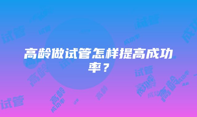 高龄做试管怎样提高成功率？