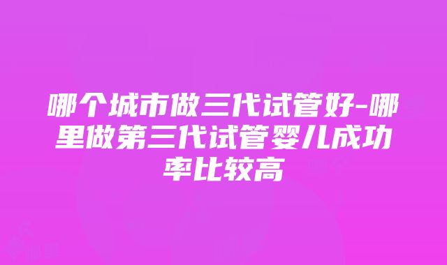 哪个城市做三代试管好-哪里做第三代试管婴儿成功率比较高