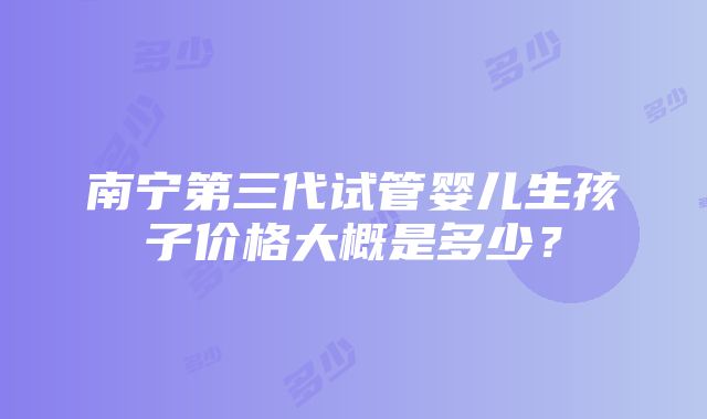 南宁第三代试管婴儿生孩子价格大概是多少？