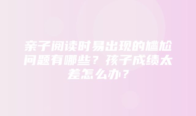 亲子阅读时易出现的尴尬问题有哪些？孩子成绩太差怎么办？