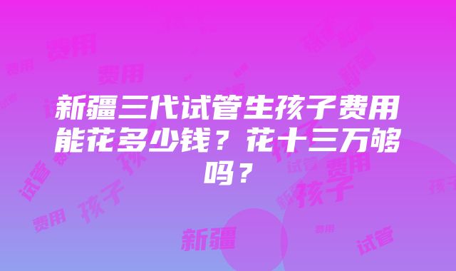 新疆三代试管生孩子费用能花多少钱？花十三万够吗？