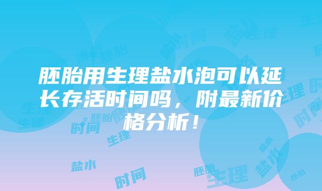 胚胎用生理盐水泡可以延长存活时间吗，附最新价格分析！